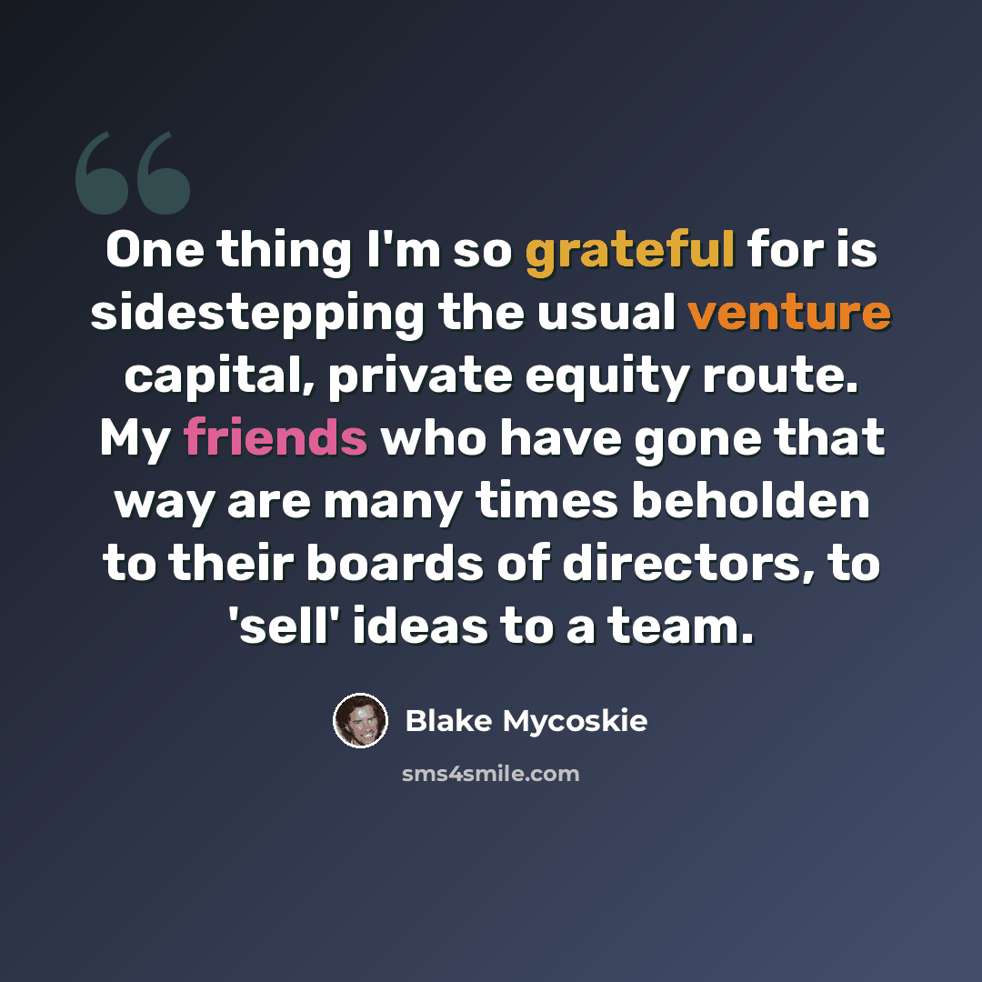 “One thing I'm so grateful for is sidestepping the usual venture capital, private equity route. My friends who have gone that way are many times beholden to their boards of directors, to 'sell' ideas to a team.” quote by Blake Mycoskie