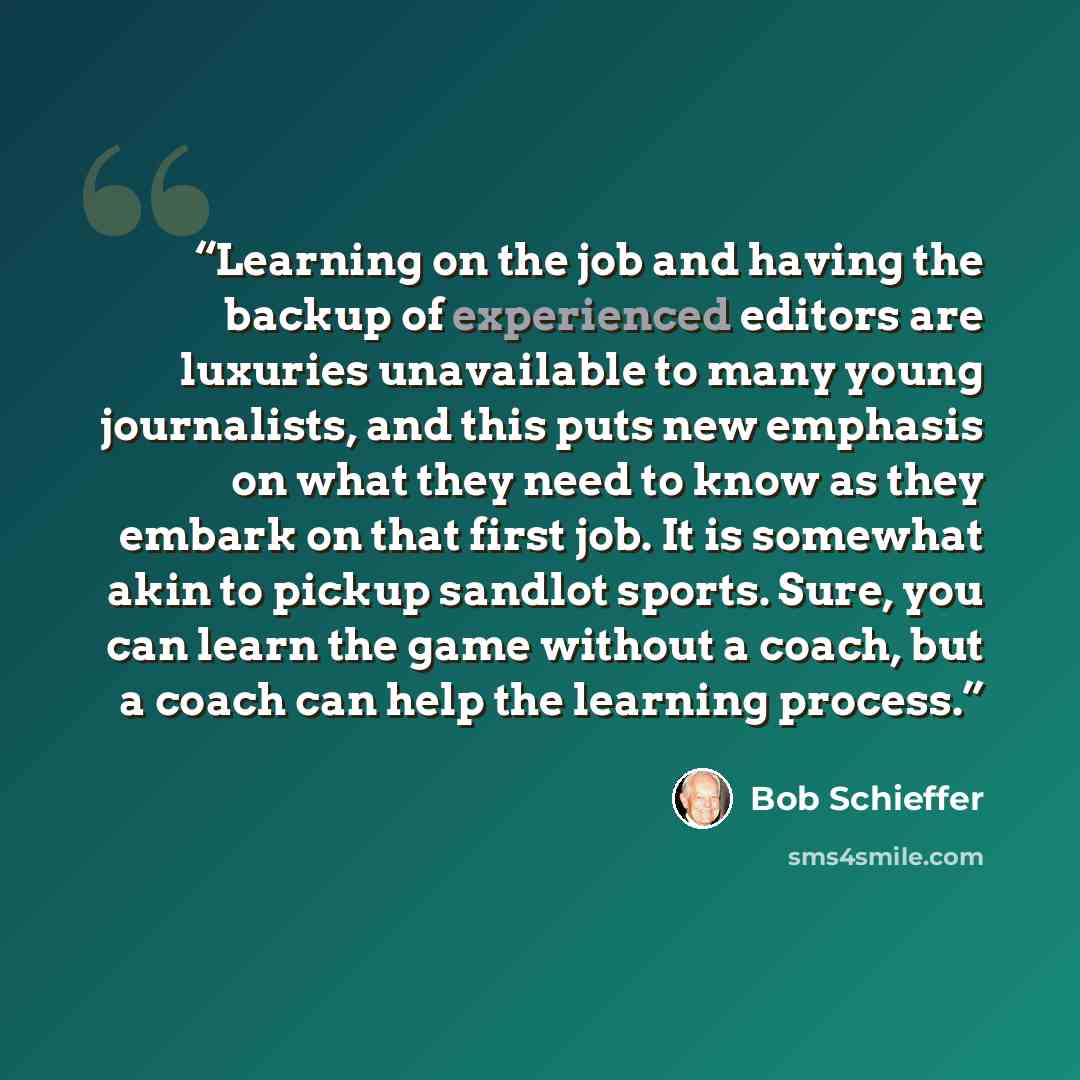“Learning on the job and having the backup of experienced editors are luxuries unavailable to many young journalists, and this puts new emphasis on what they need to know as they embark on that first job. It is somewhat akin to pickup sandlot sports. Sure, you can learn the game without a coach…” quote by Bob Schieffer