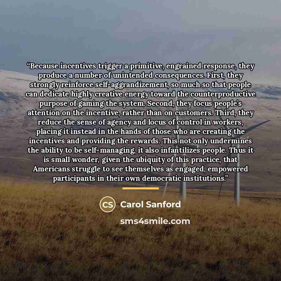 “Because incentives trigger a primitive, engrained response, they produce a number of unintended consequences. First, they strongly reinforce self-aggrandizement, so much so that people can dedicate highly creative energy toward the counterproductive purpose of gaming the system. Second, they focus…” quote by Carol Sanford