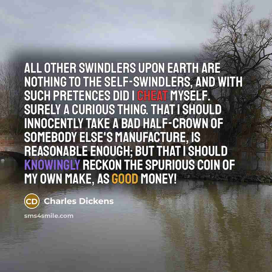 “All other swindlers upon earth are nothing to the self-swindlers, and with such pretences did I cheat myself. Surely a curious thing. That I should innocently take a bad half-crown of somebody else's manufacture, is reasonable enough; but that I should knowingly reckon the spurious coin of my own…” quote by Charles Dickens