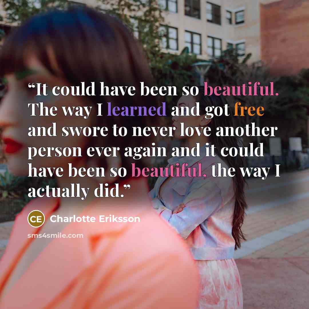 “It could have been so beautiful. The way I learned and got free and swore to never love another person ever again and it could have been so beautiful, the way I actually did.” quote by Charlotte Eriksson
