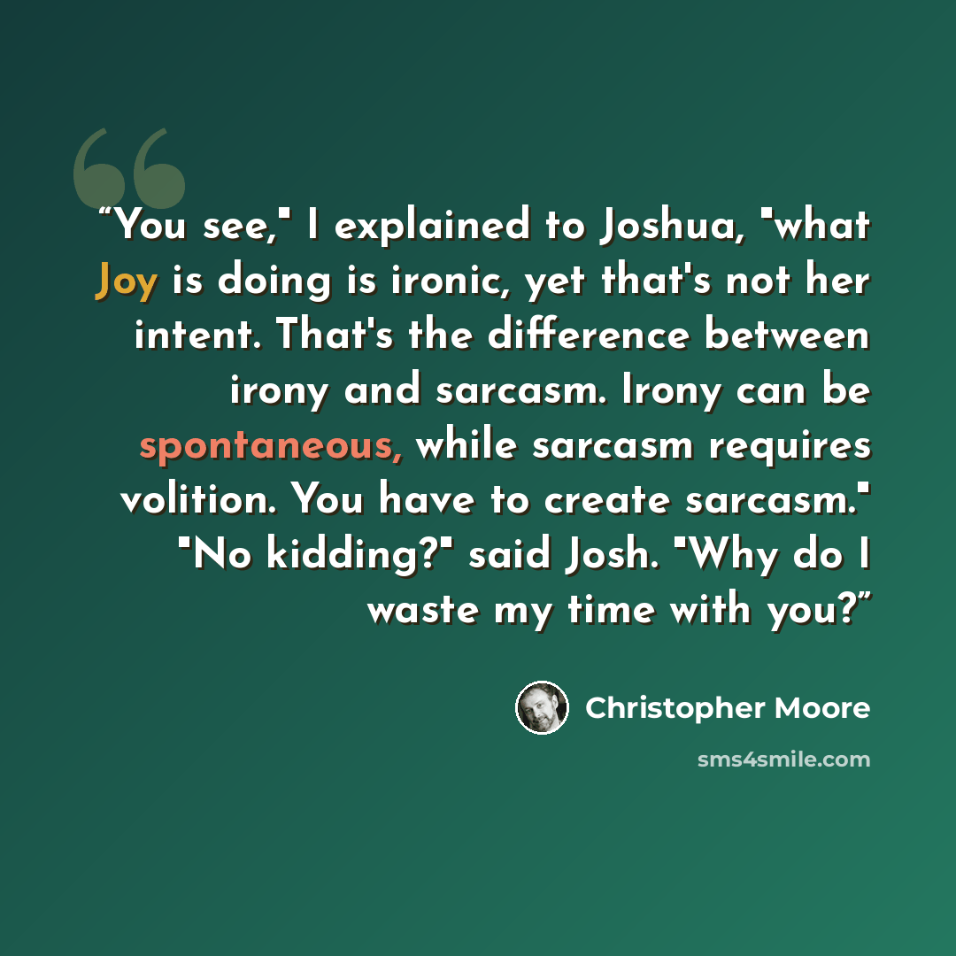 “You see," I explained to Joshua, "what Joy is doing is ironic, yet that's not her intent. That's the difference between irony and sarcasm. Irony can be spontaneous, while sarcasm requires volition. You have to create sarcasm." "No kidding?" said Josh. "Why do I waste my time with you?” quote by Christopher Moore