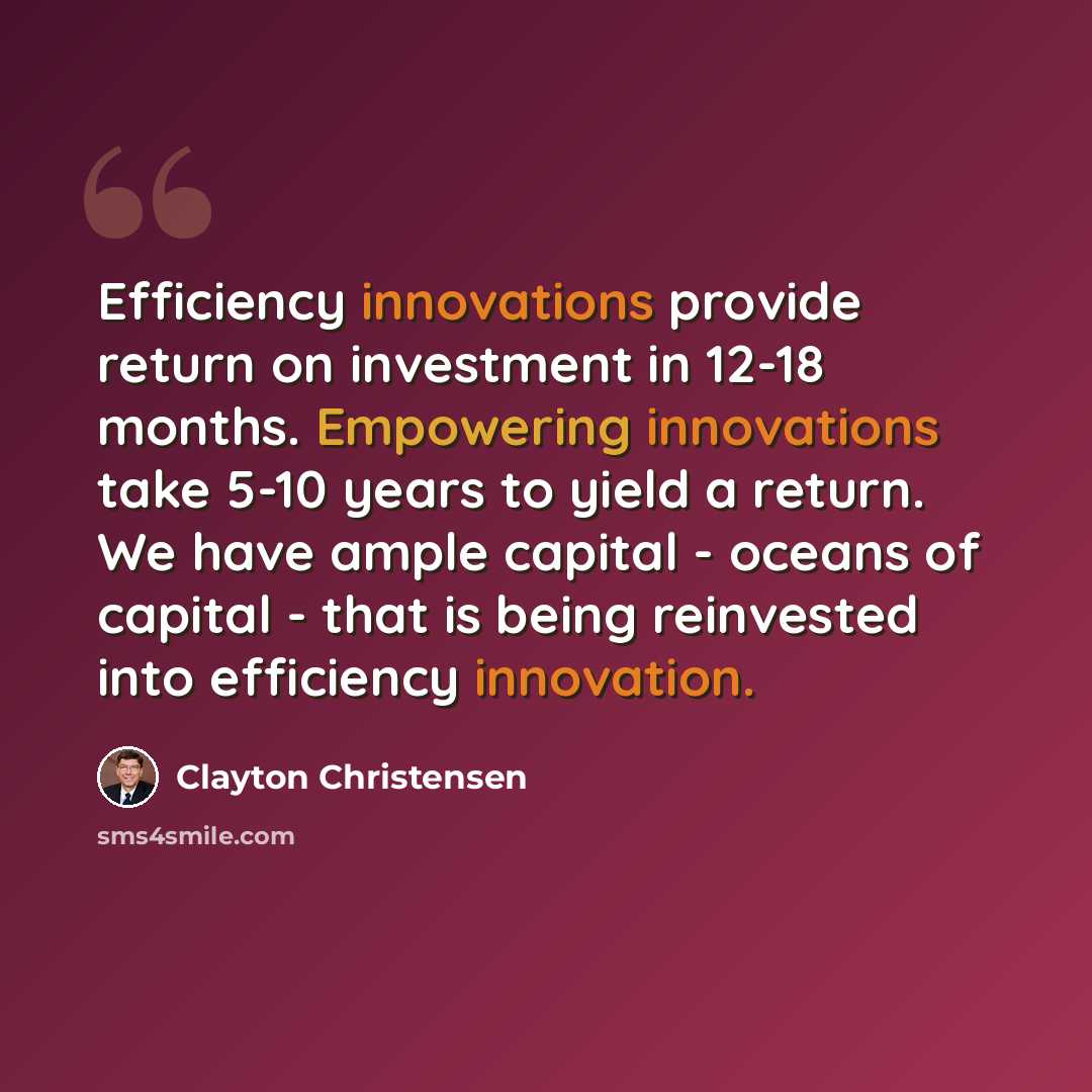 “Efficiency innovations provide return on investment in 12-18 months. Empowering innovations take 5-10 years to yield a return. We have ample capital - oceans of capital - that is being reinvested into efficiency innovation.” quote by Clayton Christensen