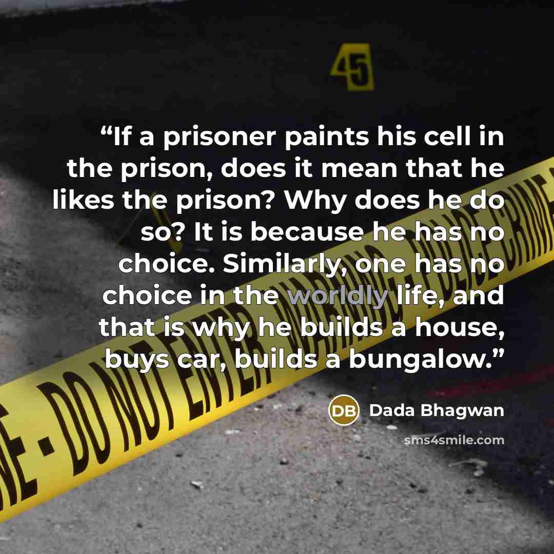 “If a prisoner paints his cell in the prison, does it mean that he likes the prison? Why does he do so? It is because he has no choice. Similarly, one has no choice in the worldly life, and that is why he builds a house, buys car, builds a bungalow.” quote by Dada Bhagwan