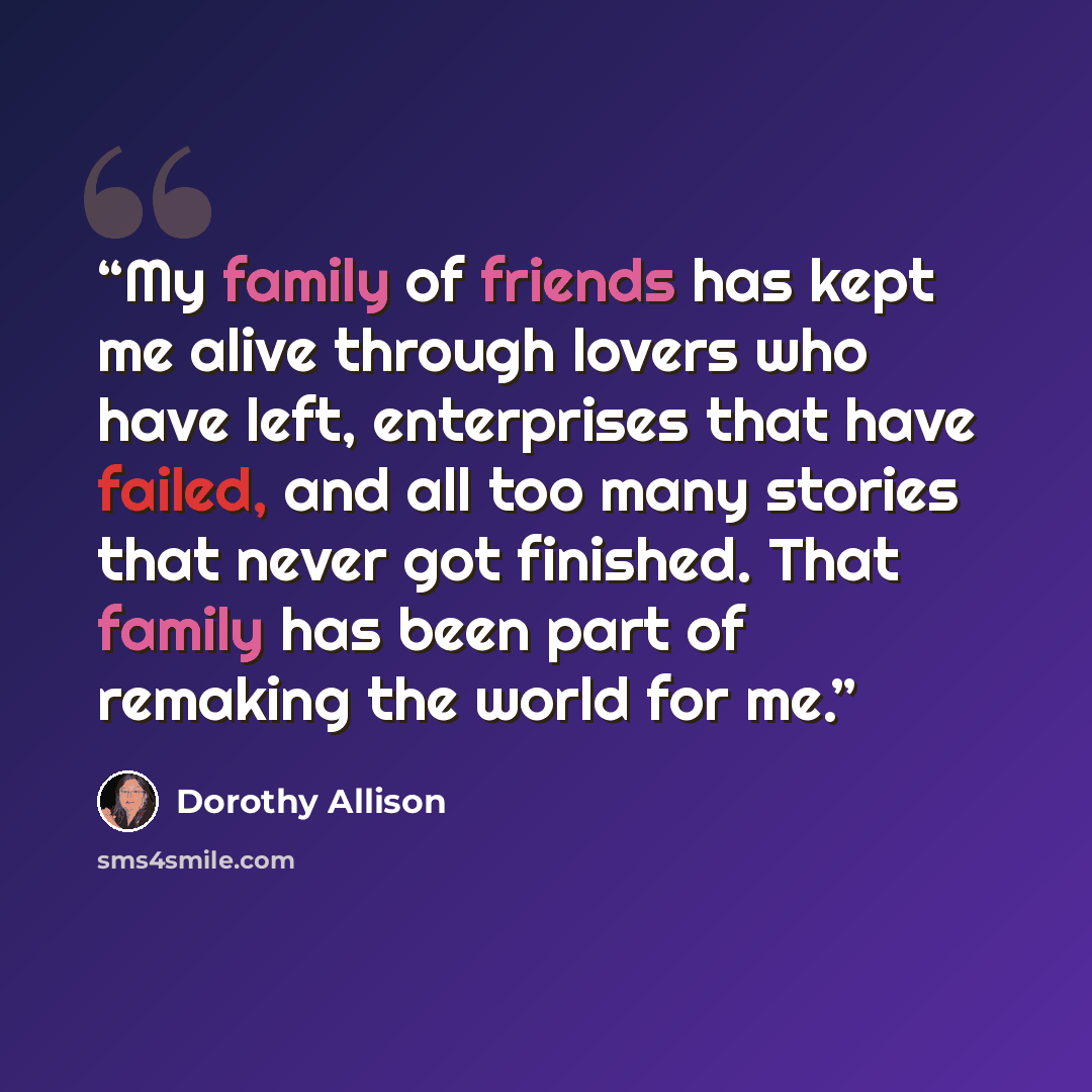 “My family of friends has kept me alive through lovers who have left, enterprises that have failed, and all too many stories that never got finished. That family has been part of remaking the world for me.” quote by Dorothy Allison