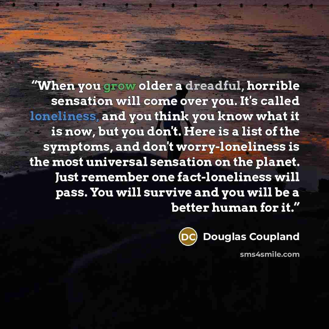 “When you grow older a dreadful, horrible sensation will come over you. It's called loneliness, and you think you know what it is now, but you don't. Here is a list of the symptoms, and don't worry-loneliness is the most universal sensation on the planet. Just remember one fact-loneliness will…” quote by Douglas Coupland
