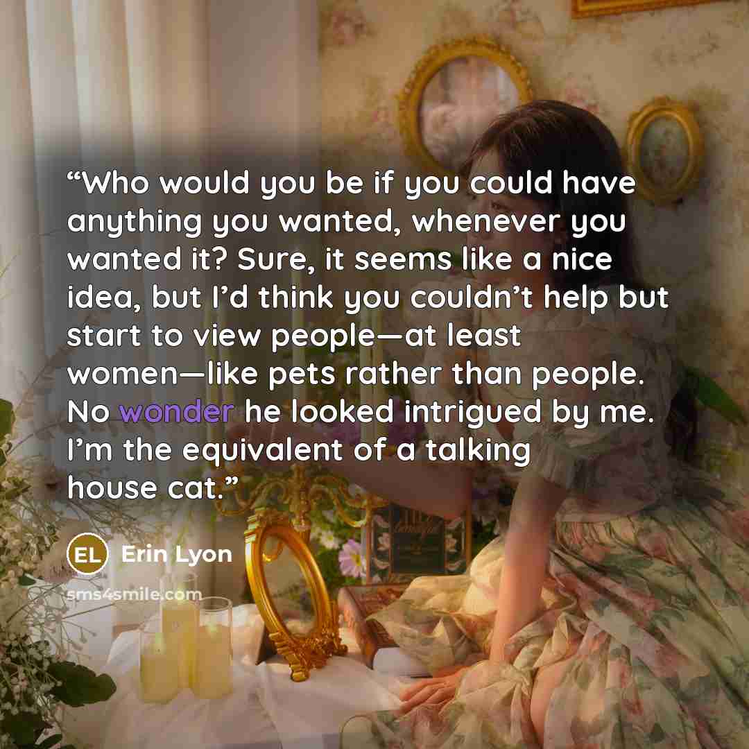 “Who would you be if you could have anything you wanted, whenever you wanted it? Sure, it seems like a nice idea, but I’d think you couldn’t help but start to view people—at least women—like pets rather than people. No wonder he looked intrigued by me. I’m the equivalent of a talking house cat.” quote by Erin Lyon