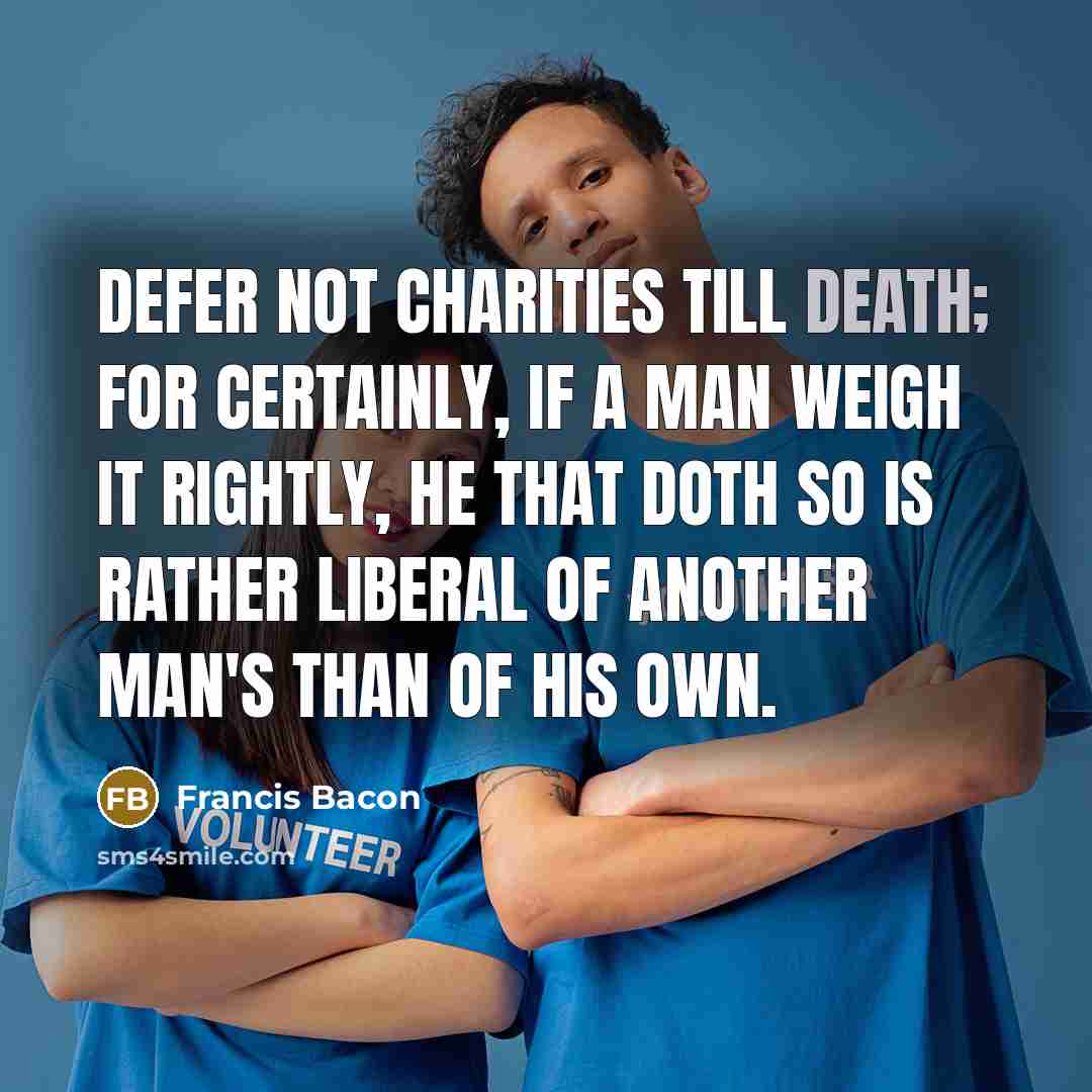 “Defer not charities till death; for certainly, if a man weigh it rightly, he that doth so is rather liberal of another man's than of his own.” quote by Francis Bacon
