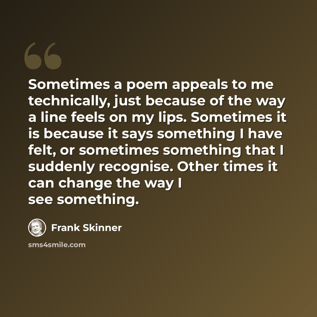 “Sometimes a poem appeals to me technically, just because of the way a line feels on my lips. Sometimes it is because it says something I have felt, or sometimes something that I suddenly recognise. Other times it can change the way I see something.” quote by Frank Skinner