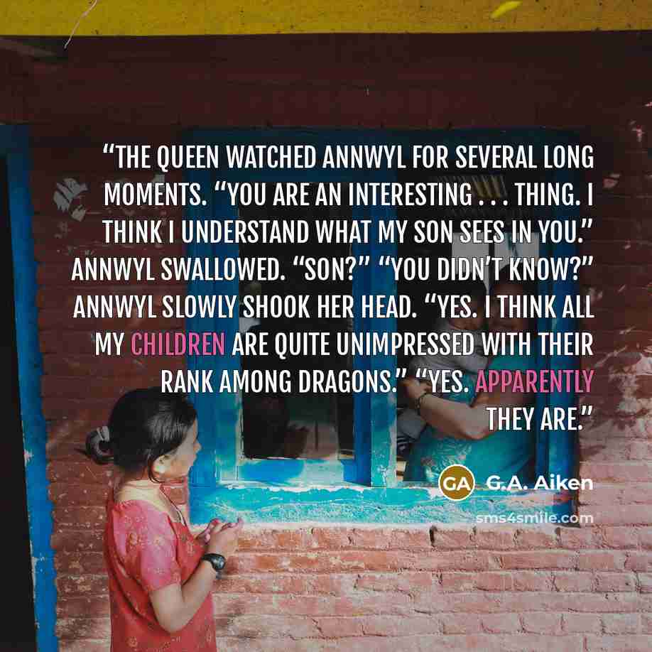 “The queen watched Annwyl for several long moments. “You are an interesting . . . thing. I think I understand what my son sees in you.” Annwyl swallowed. “Son?” “You didn’t know?” Annwyl slowly shook her head. “Yes. I think all my children are quite unimpressed with their rank among dragons.” “Yes…” quote by G.A. Aiken