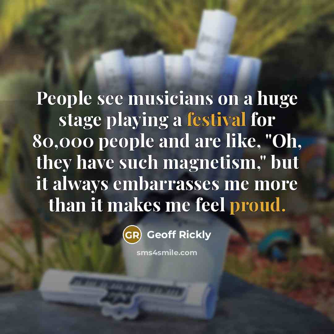 “People see musicians on a huge stage playing a festival for 80,000 people and are like, "Oh, they have such magnetism," but it always embarrasses me more than it makes me feel proud.” quote by Geoff Rickly