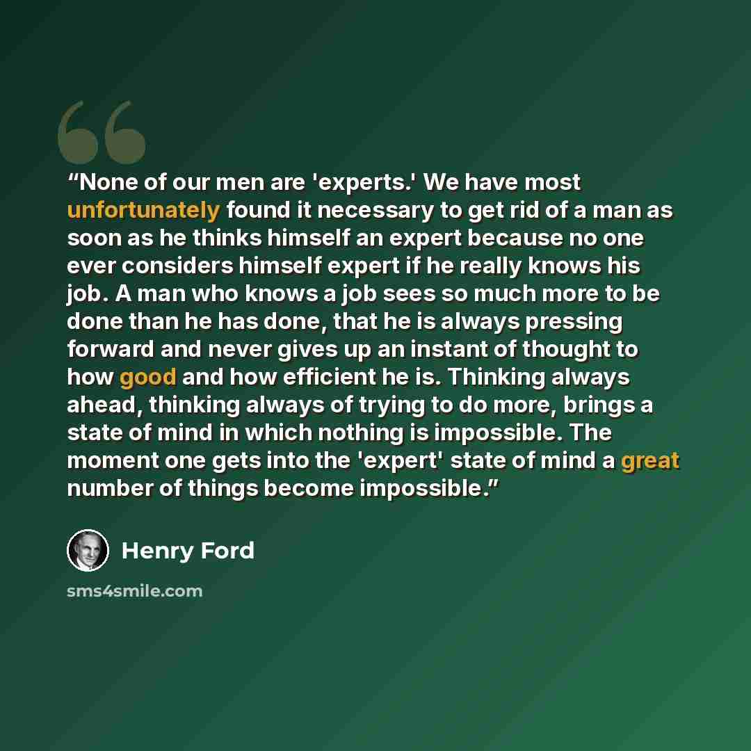 “None of our men are 'experts.' We have most unfortunately found it necessary to get rid of a man as soon as he thinks himself an expert because no one ever considers himself expert if he really knows his job. A man who knows a job sees so much more to be done than he has done, that he is always…” quote by Henry Ford