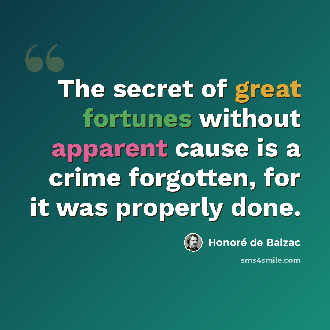 “The secret of great fortunes without apparent cause is a crime forgotten, for it was properly done.” quote by Honore de Balzac