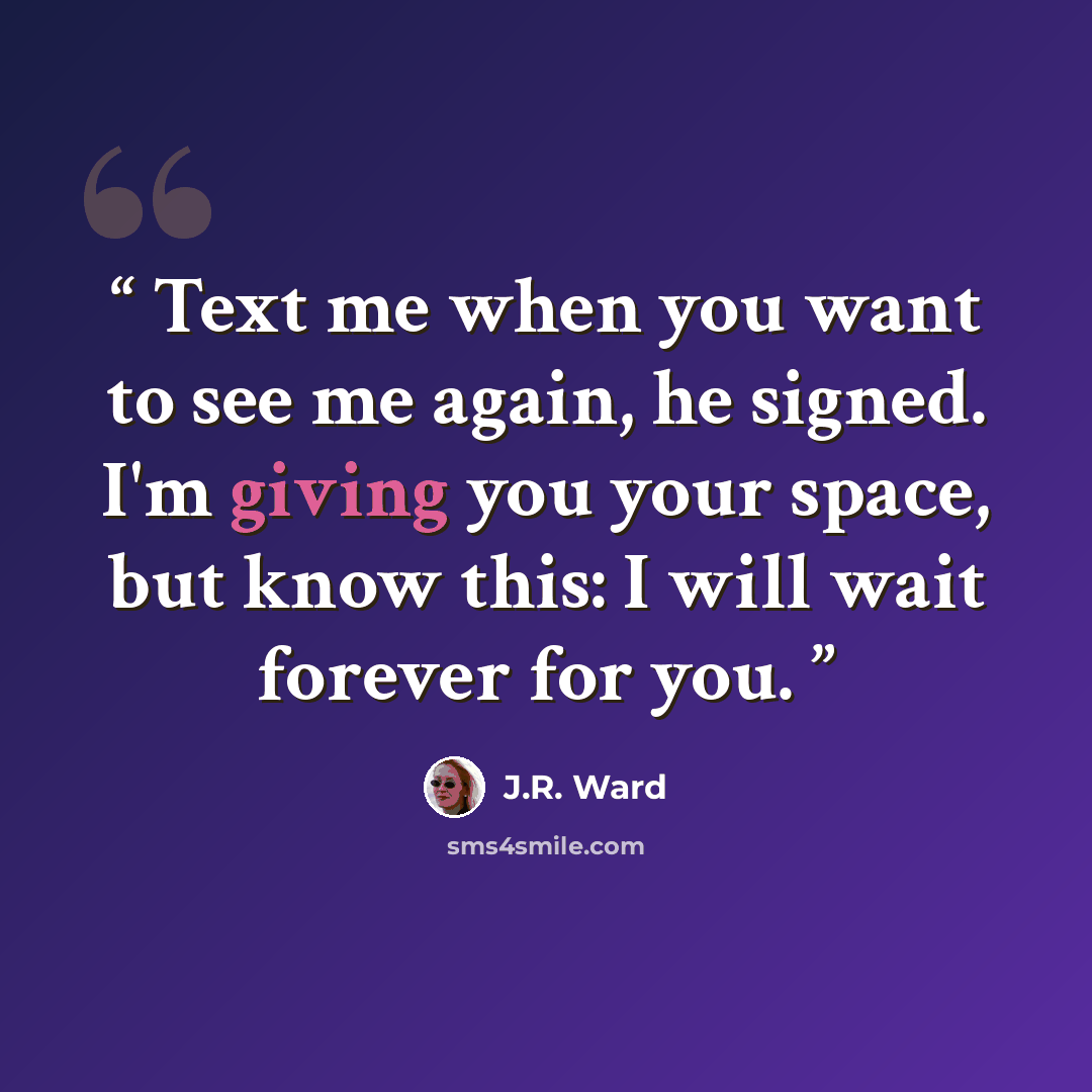 “Text me when you want to see me again, he signed. I'm giving you your space, but know this: I will wait forever for you.” quote by J.R. Ward
