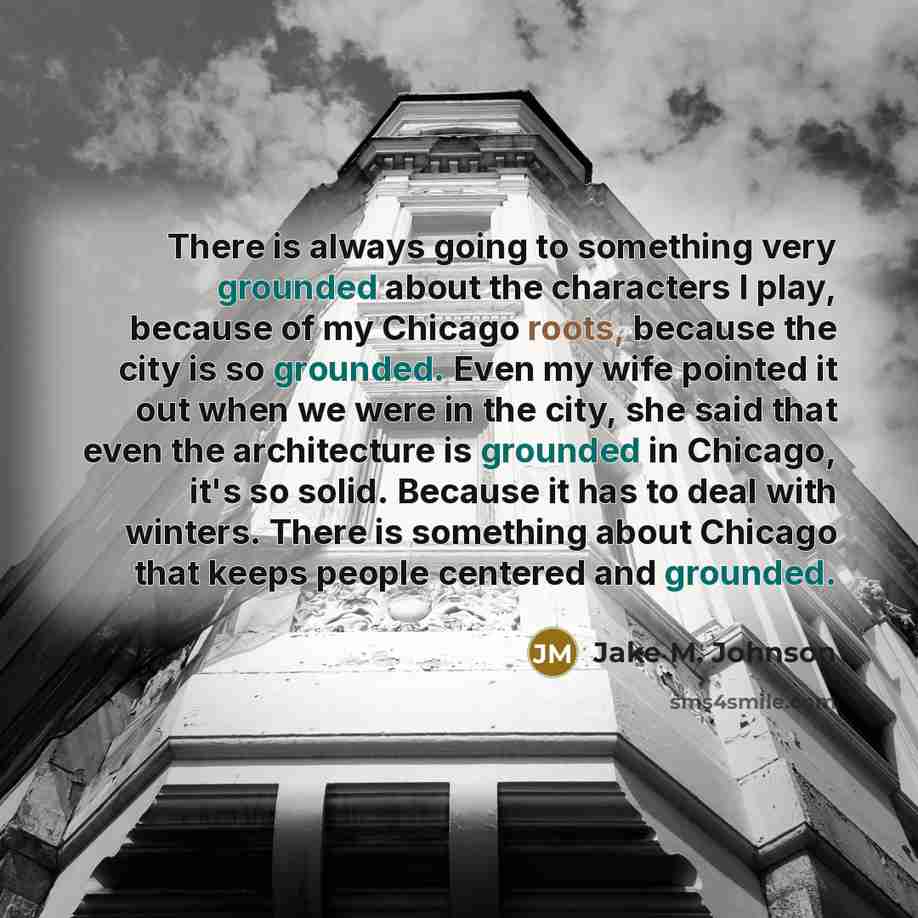 “There is always going to something very grounded about the characters I play, because of my Chicago roots, because the city is so grounded. Even my wife pointed it out when we were in the city, she said that even the architecture is grounded in Chicago, it's so solid. Because it has to deal with…” quote by Jake M. Johnson