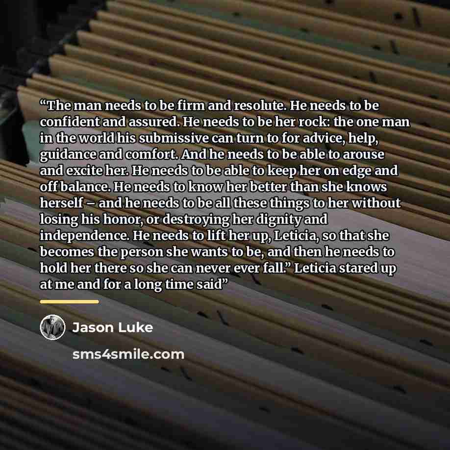 “The man needs to be firm and resolute. He needs to be confident and assured. He needs to be her rock: the one man in the world his submissive can turn to for advice, help, guidance and comfort. And he needs to be able to arouse and excite her. He needs to be able to keep her on edge and off…” quote by Jason Luke