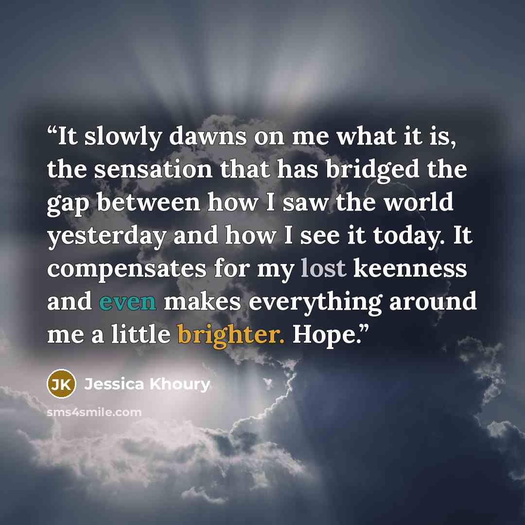 “It slowly dawns on me what it is, the sensation that has bridged the gap between how I saw the world yesterday and how I see it today. It compensates for my lost keenness and even makes everything around me a little brighter. Hope.” quote by Jessica Khoury