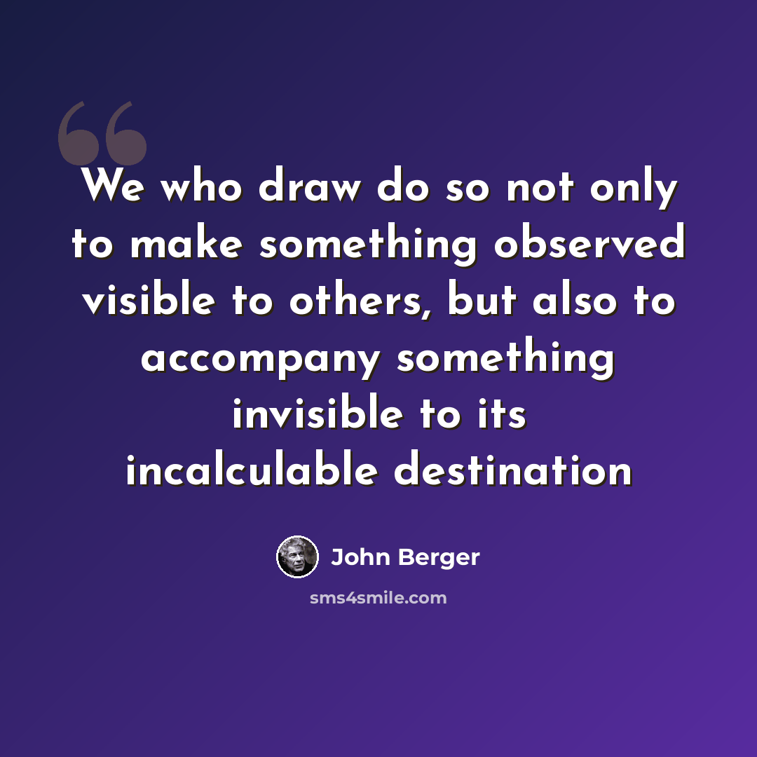 “We who draw do so not only to make something observed visible to others, but also to accompany something invisible to its incalculable destination” quote by John Berger