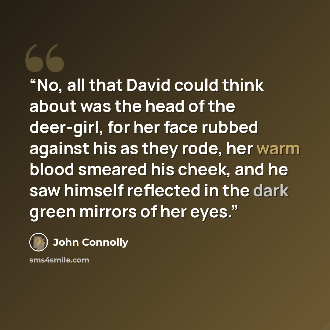 “No, all that David could think about was the head of the deer-girl, for her face rubbed against his as they rode, her warm blood smeared his cheek, and he saw himself reflected in the dark green mirrors of her eyes.” quote by John Connolly