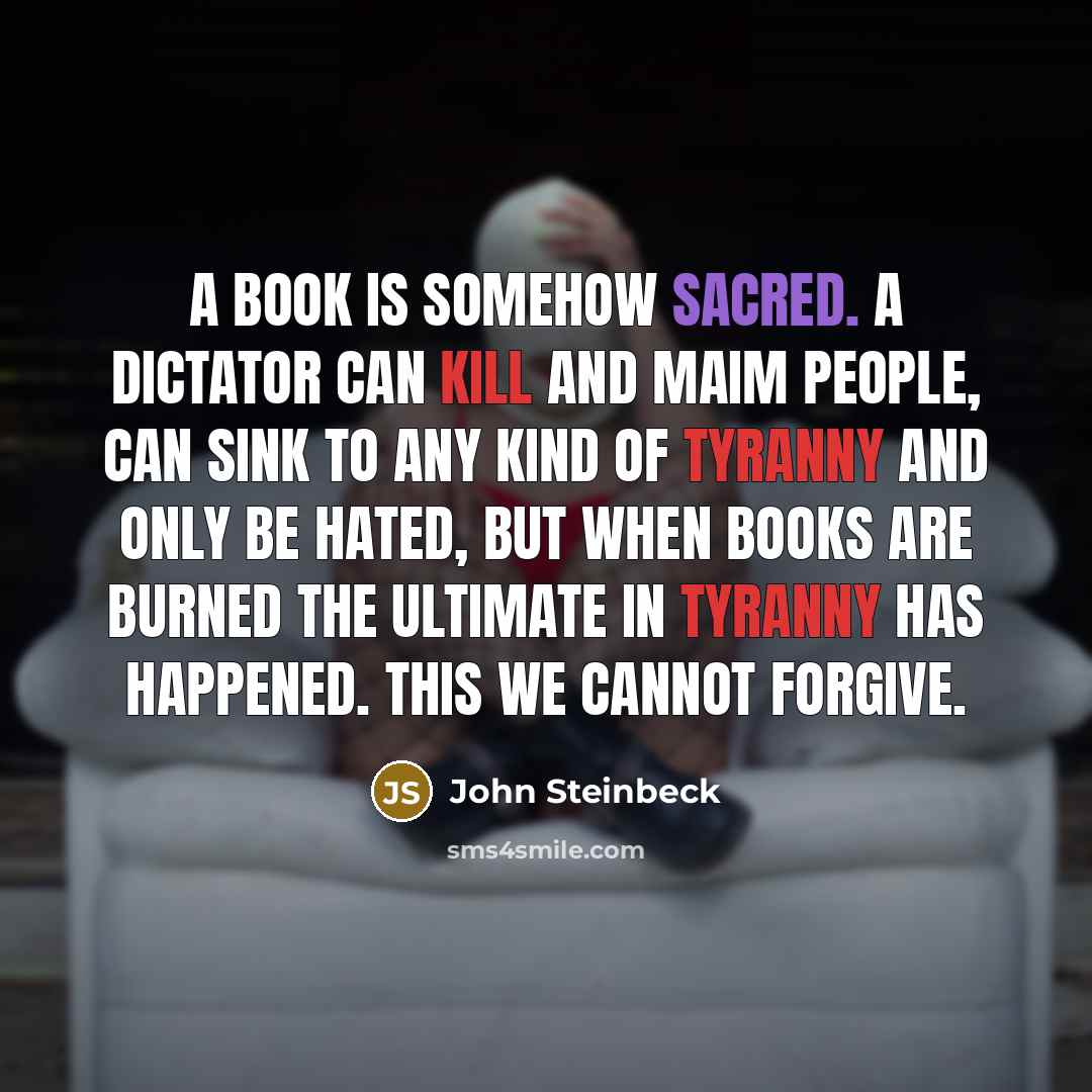 “A book is somehow sacred. A dictator can kill and maim people, can sink to any kind of tyranny and only be hated, but when books are burned the ultimate in tyranny has happened. This we cannot forgive.” quote by John Steinbeck