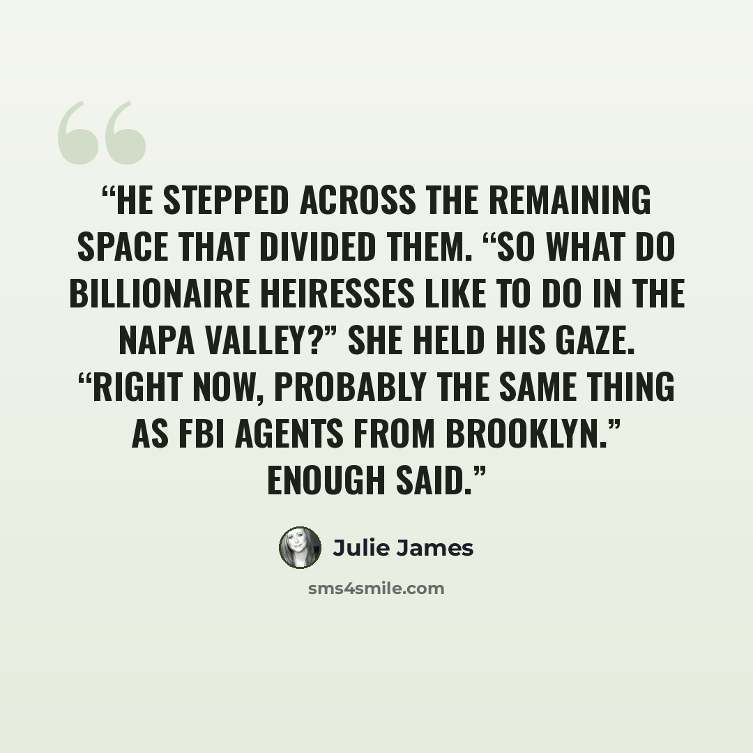 “He stepped across the remaining space that divided them. “So what do billionaire heiresses like to do in the Napa Valley?” She held his gaze. “Right now, probably the same thing as FBI agents from Brooklyn.” Enough said.” quote by Julie James