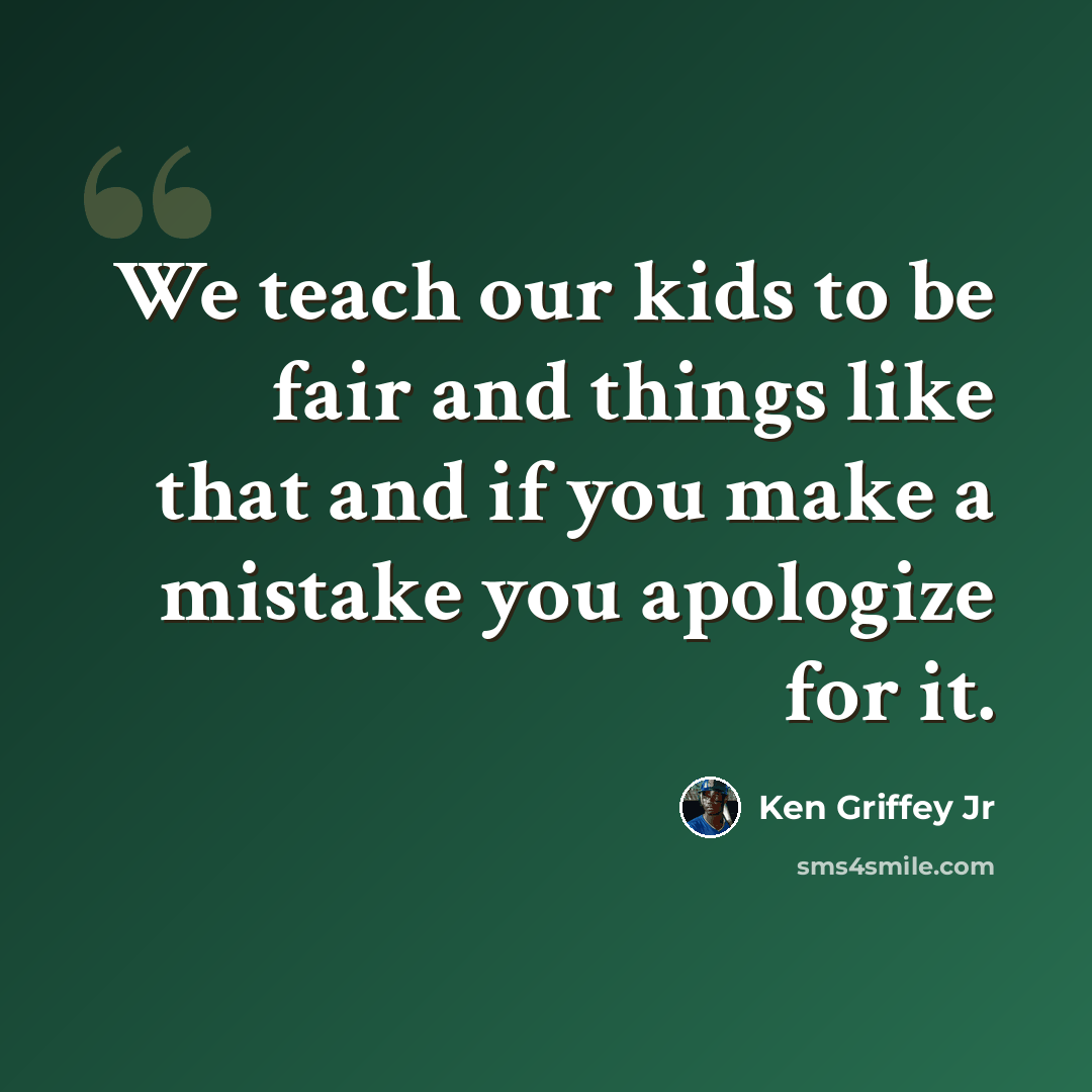 “We teach our kids to be fair and things like that and if you make a mistake you apologize for it.” quote by Ken Griffey Jr