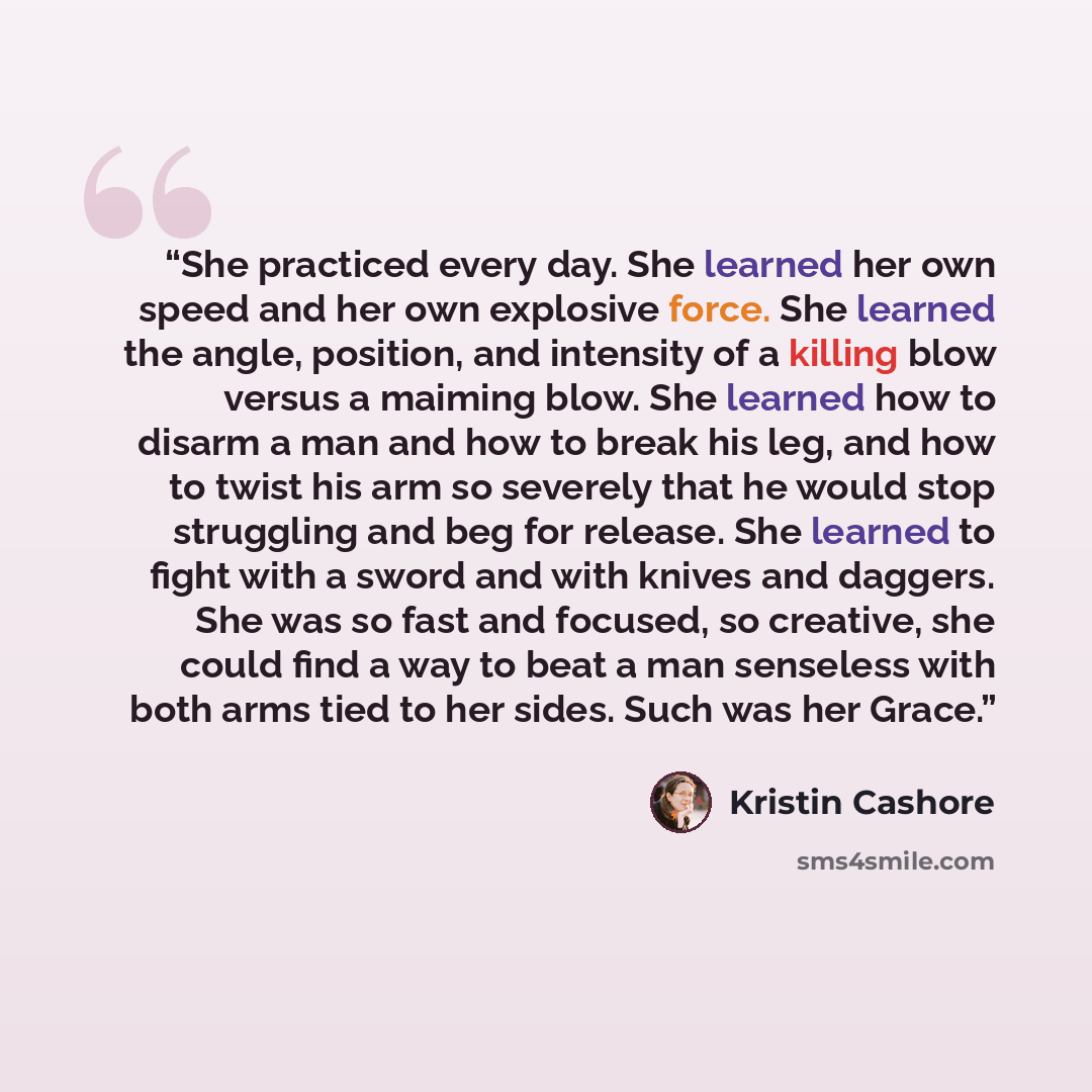“She practiced every day. She learned her own speed and her own explosive force. She learned the angle, position, and intensity of a killing blow versus a maiming blow. She learned how to disarm a man and how to break his leg, and how to twist his arm so severely that he would stop struggling and…” quote by Kristin Cashore