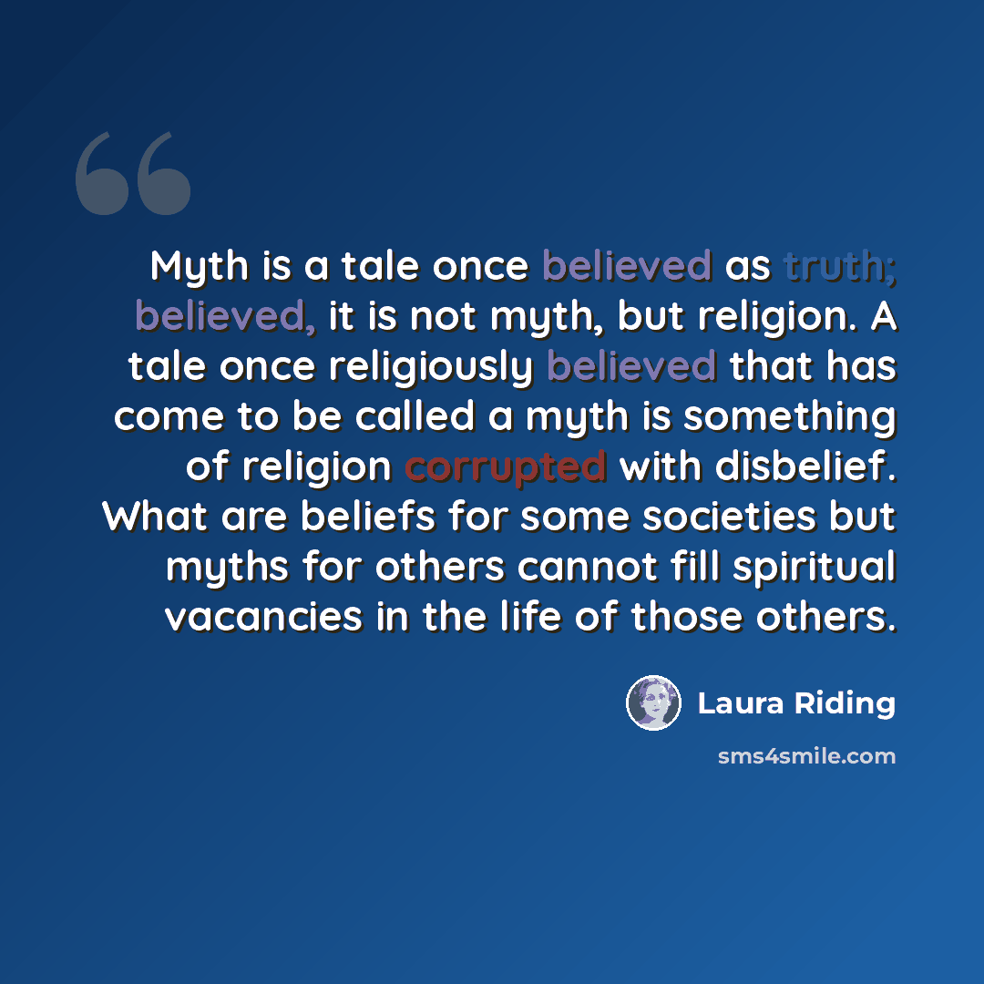 “Myth is a tale once believed as truth; believed, it is not myth, but religion. A tale once religiously believed that has come to be called a myth is something of religion corrupted with disbelief. What are beliefs for some societies but myths for others cannot fill spiritual vacancies in the life…” quote by Laura Riding