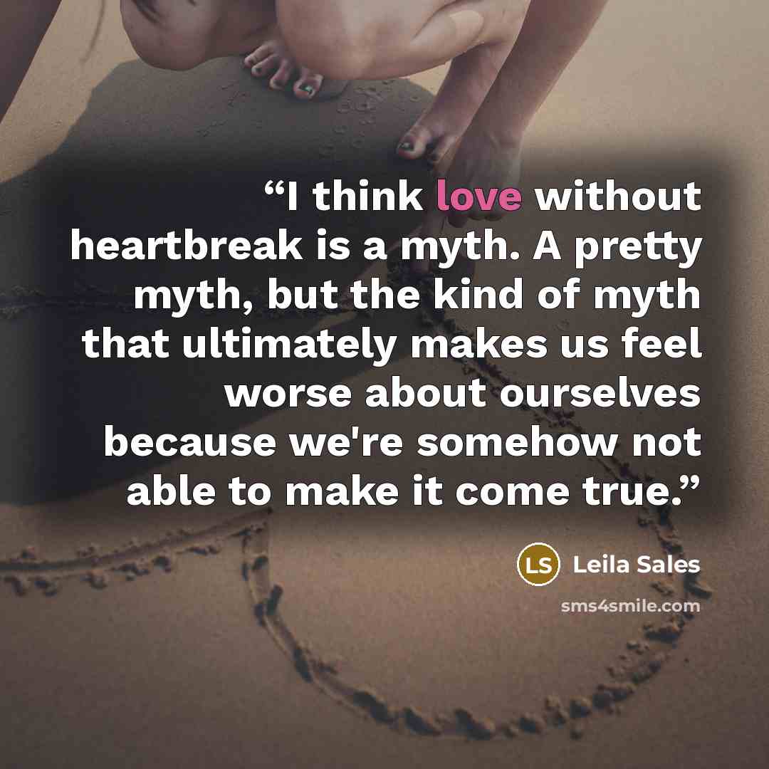 “I think love without heartbreak is a myth. A pretty myth, but the kind of myth that ultimately makes us feel worse about ourselves because we're somehow not able to make it come true.” quote by Leila Sales