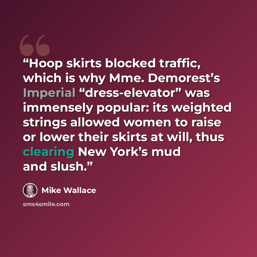 “Hoop skirts blocked traffic, which is why Mme. Demorest’s Imperial “dress-elevator” was immensely popular: its weighted strings allowed women to raise or lower their skirts at will, thus clearing New York’s mud and slush.” quote by Mike Wallace