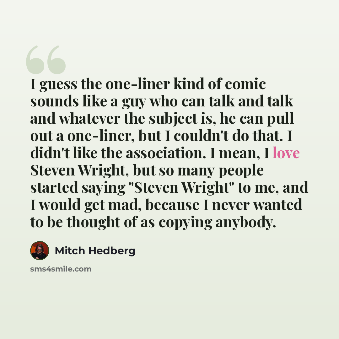 “I guess the one-liner kind of comic sounds like a guy who can talk and talk and whatever the subject is, he can pull out a one-liner, but I couldn't do that. I didn't like the association. I mean, I love Steven Wright, but so many people started saying "Steven Wright" to me, and I would get mad…” quote by Mitch Hedberg