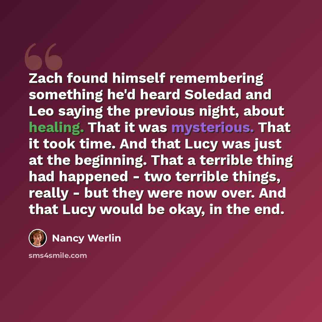 “Zach found himself remembering something he'd heard Soledad and Leo saying the previous night, about healing. That it was mysterious. That it took time. And that Lucy was just at the beginning. That a terrible thing had happened - two terrible things, really - but they were now over. And that Lucy…” quote by Nancy Werlin