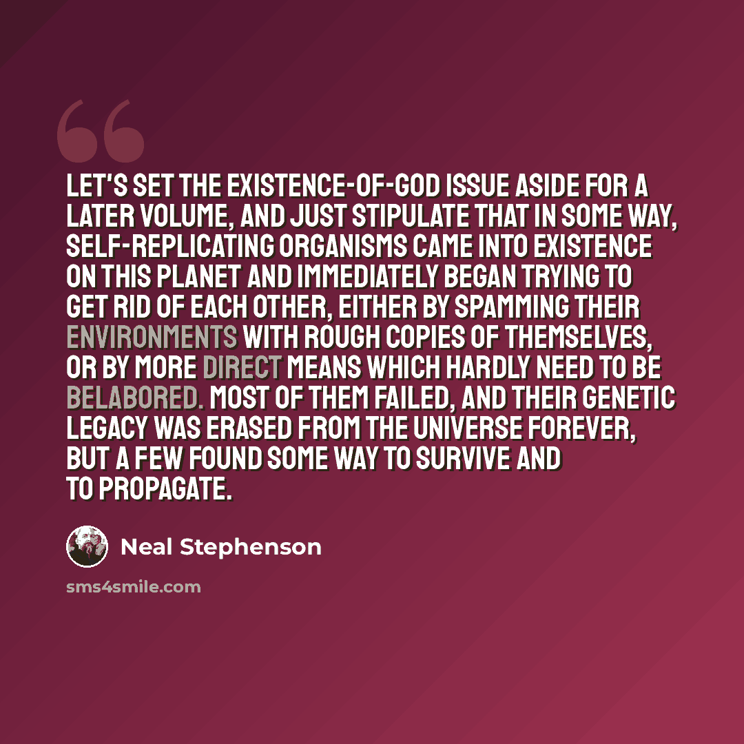 “Let's set the existence-of-God issue aside for a later volume, and just stipulate that in some way, self-replicating organisms came into existence on this planet and immediately began trying to get rid of each other, either by spamming their environments with rough copies of themselves, or by more…” quote by Neal Stephenson