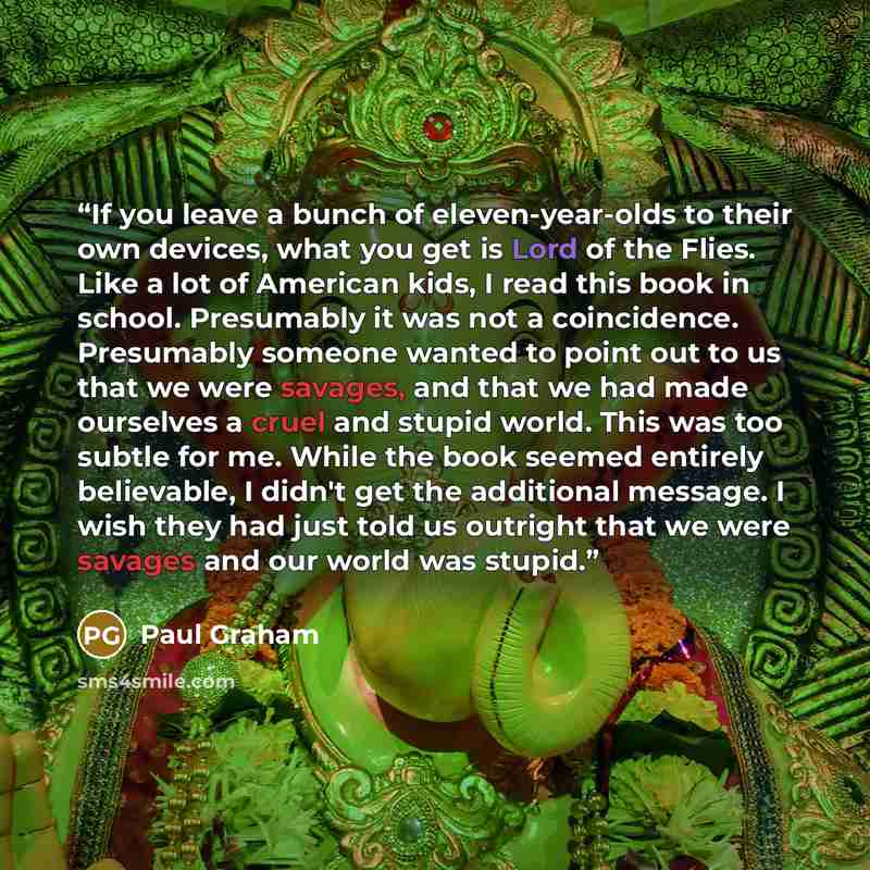 “If you leave a bunch of eleven-year-olds to their own devices, what you get is Lord of the Flies. Like a lot of American kids, I read this book in school. Presumably it was not a coincidence. Presumably someone wanted to point out to us that we were savages, and that we had made ourselves a cruel…” quote by Paul Graham
