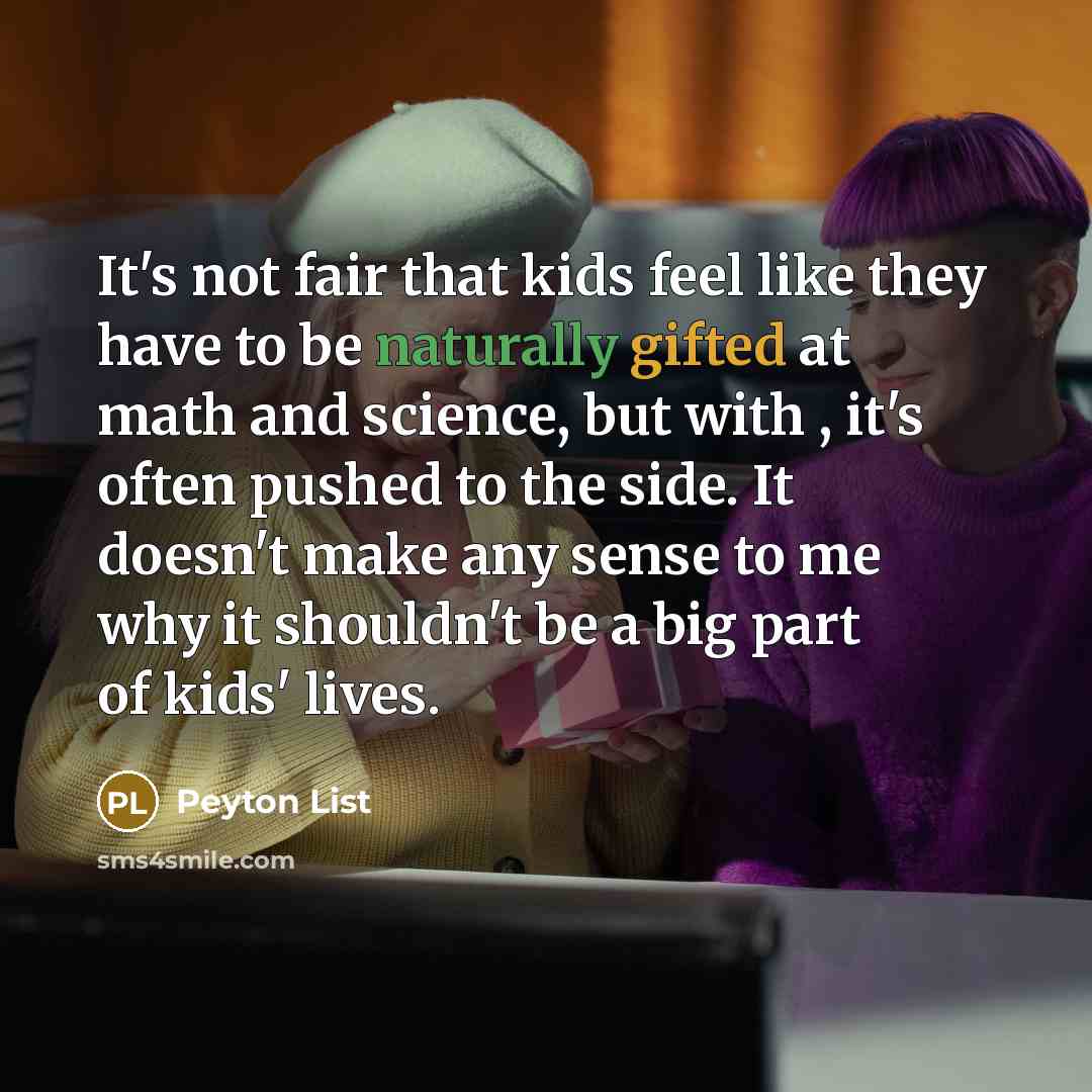 “It's not fair that kids feel like they have to be naturally gifted at math and science, but with , it's often pushed to the side. It doesn't make any sense to me why it shouldn't be a big part of kids' lives.” quote by Peyton List