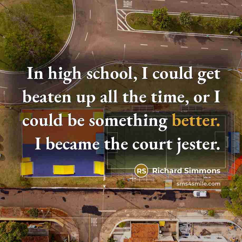 “In high school, I could get beaten up all the time, or I could be something better. I became the court jester.” quote by Richard Simmons