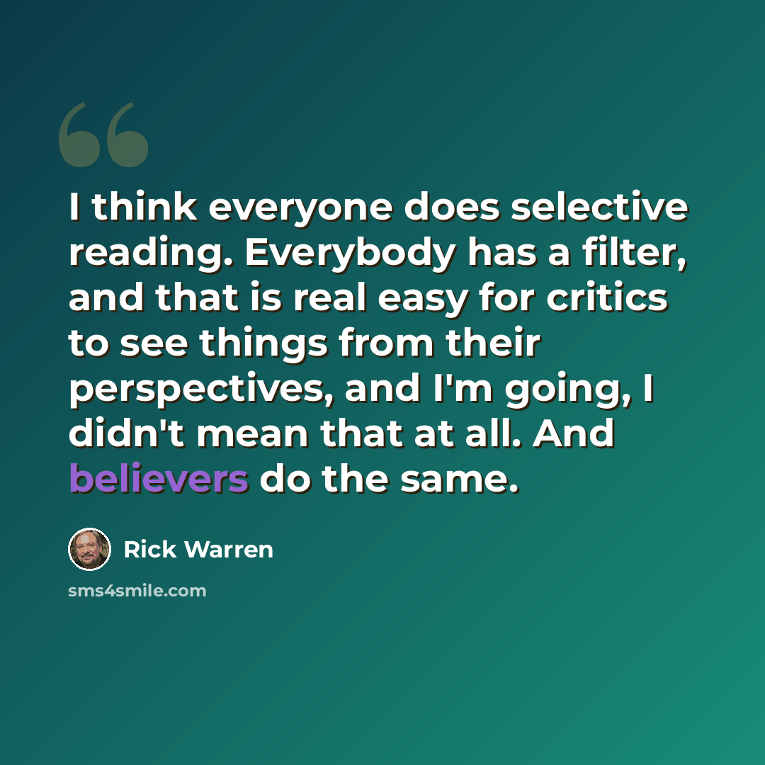 “I think everyone does selective reading. Everybody has a filter, and that is real easy for critics to see things from their perspectives, and I'm going, I didn't mean that at all. And believers do the same.” quote by Rick Warren