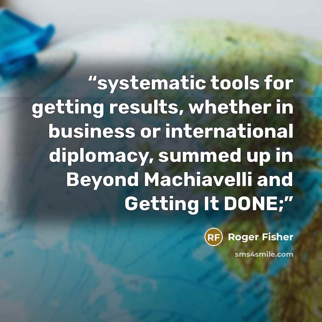 “systematic tools for getting results, whether in business or international diplomacy, summed up in Beyond Machiavelli and Getting It DONE;” quote by Roger Fisher