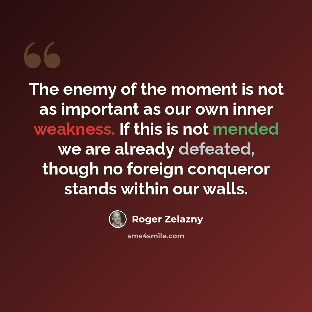 “The enemy of the moment is not as important as our own inner weakness. If this is not mended we are already defeated, though no foreign conqueror stands within our walls.” quote by Roger Zelazny