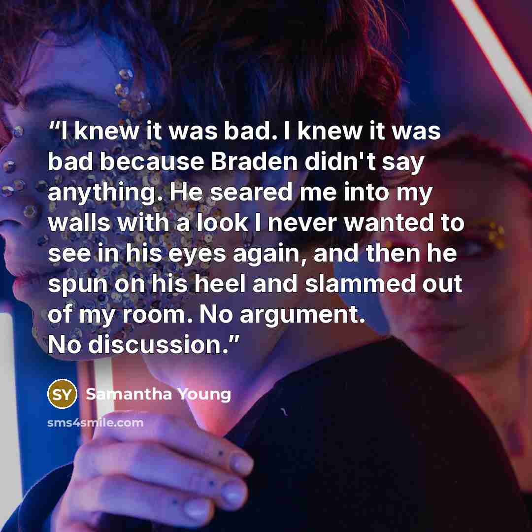 “I knew it was bad. I knew it was bad because Braden didn't say anything. He seared me into my walls with a look I never wanted to see in his eyes again, and then he spun on his heel and slammed out of my room. No argument. No discussion.” quote by Samantha Young