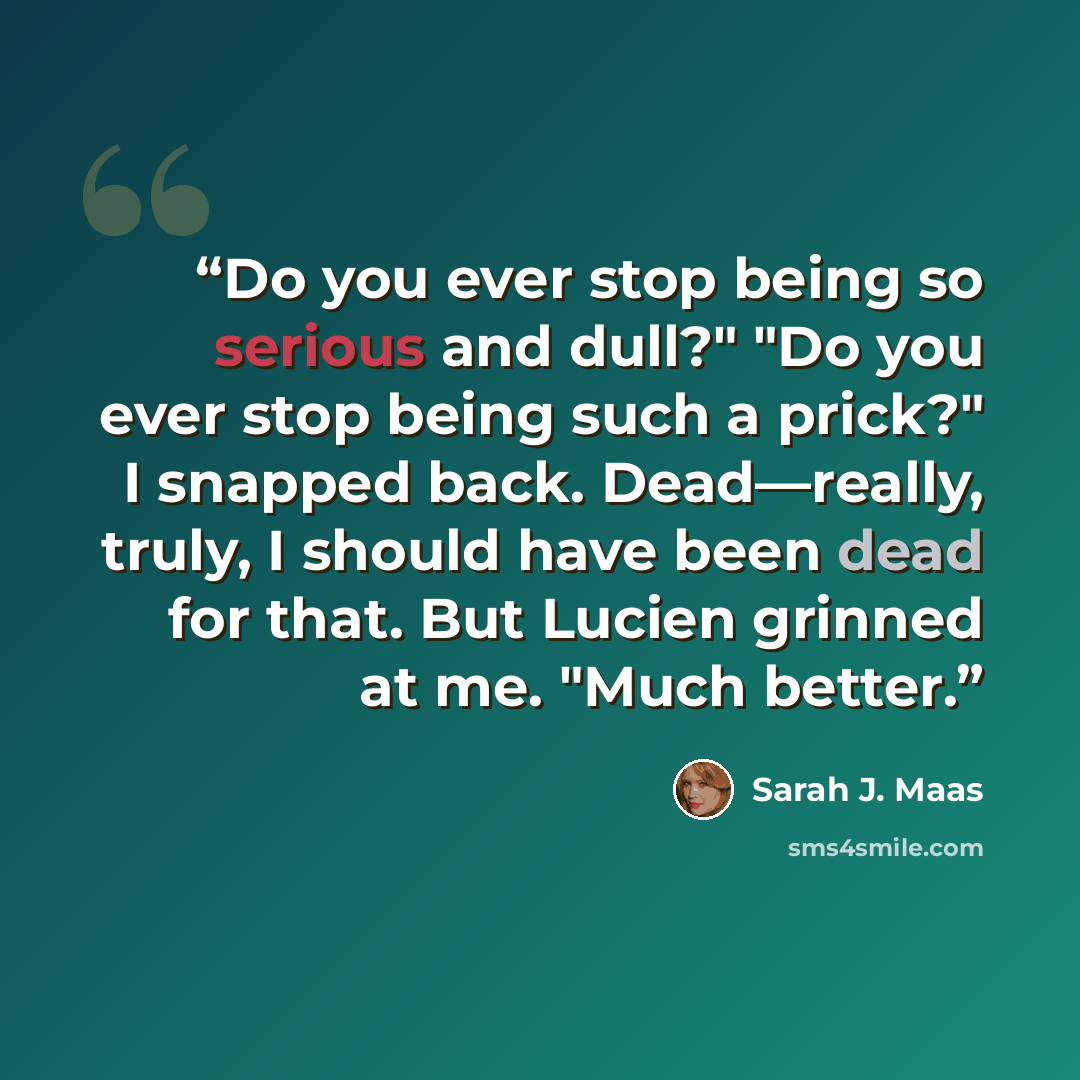 “Do you ever stop being so serious and dull?" "Do you ever stop being such a prick?" I snapped back. Dead—really, truly, I should have been dead for that. But Lucien grinned at me. "Much better.” quote by Sarah J. Maas