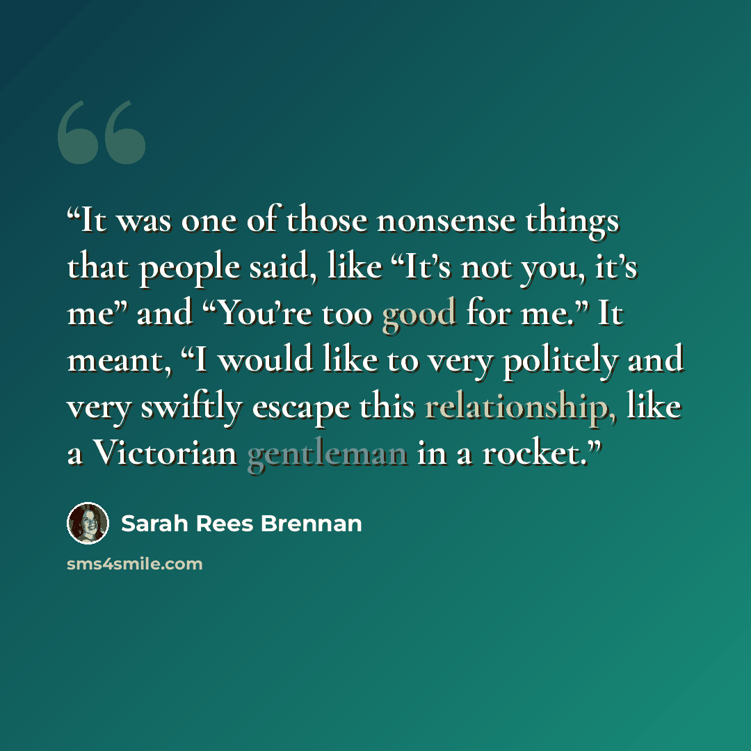 “It was one of those nonsense things that people said, like “It’s not you, it’s me” and “You’re too good for me.” It meant, “I would like to very politely and very swiftly escape this relationship, like a Victorian gentleman in a rocket.” quote by Sarah Rees Brennan