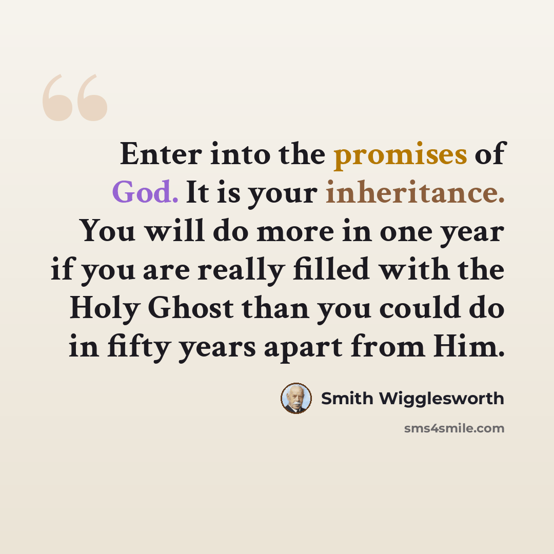 “Enter into the promises of God. It is your inheritance. You will do more in one year if you are really filled with the Holy Ghost than you could do in fifty years apart from Him.” quote by Smith Wigglesworth