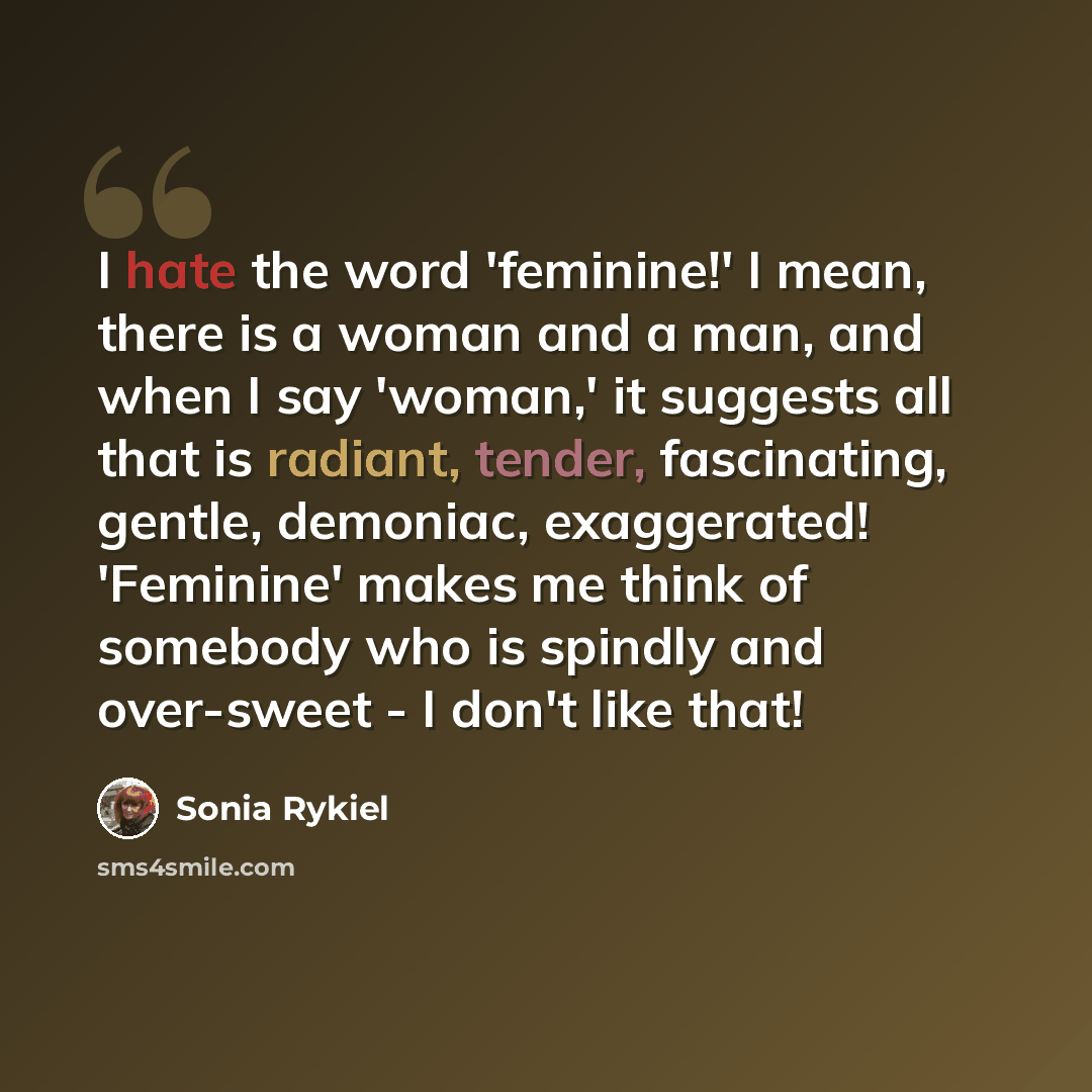 “I hate the word 'feminine!' I mean, there is a woman and a man, and when I say 'woman,' it suggests all that is radiant, tender, fascinating, gentle, demoniac, exaggerated! 'Feminine' makes me think of somebody who is spindly and over-sweet - I don't like that!” quote by Sonia Rykiel