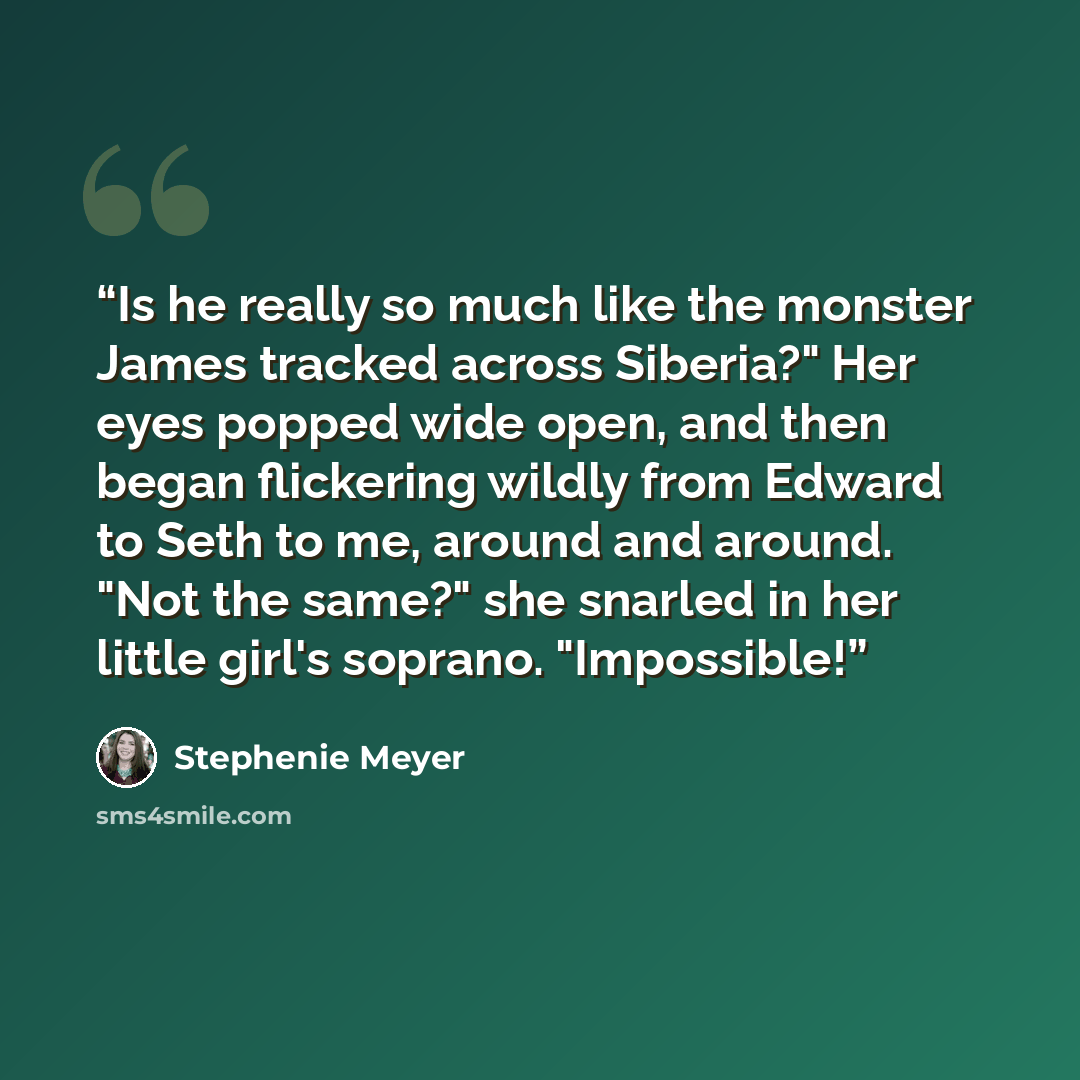 “Is he really so much like the monster James tracked across Siberia?" Her eyes popped wide open, and then began flickering wildly from Edward to Seth to me, around and around. "Not the same?" she snarled in her little girl's soprano. "Impossible!” quote by Stephenie Meyer