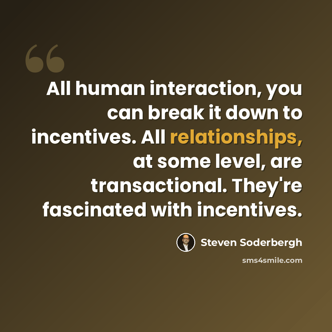 “All human interaction, you can break it down to incentives. All relationships, at some level, are transactional. They're fascinated with incentives.” quote by Steven Soderbergh
