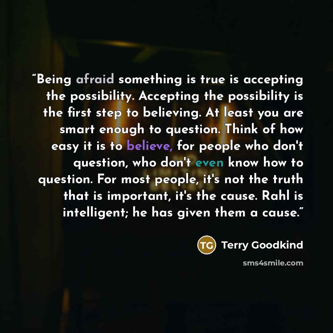 “Being afraid something is true is accepting the possibility. Accepting the possibility is the first step to believing. At least you are smart enough to question. Think of how easy it is to believe, for people who don't question, who don't even know how to question. For most people, it's not the…” quote by Terry Goodkind