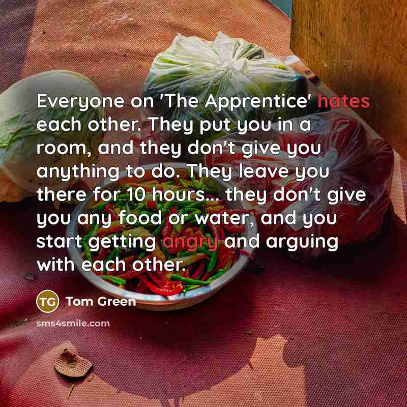 “Everyone on 'The Apprentice' hates each other. They put you in a room, and they don't give you anything to do. They leave you there for 10 hours... they don't give you any food or water, and you start getting angry and arguing with each other.” quote by Tom Green