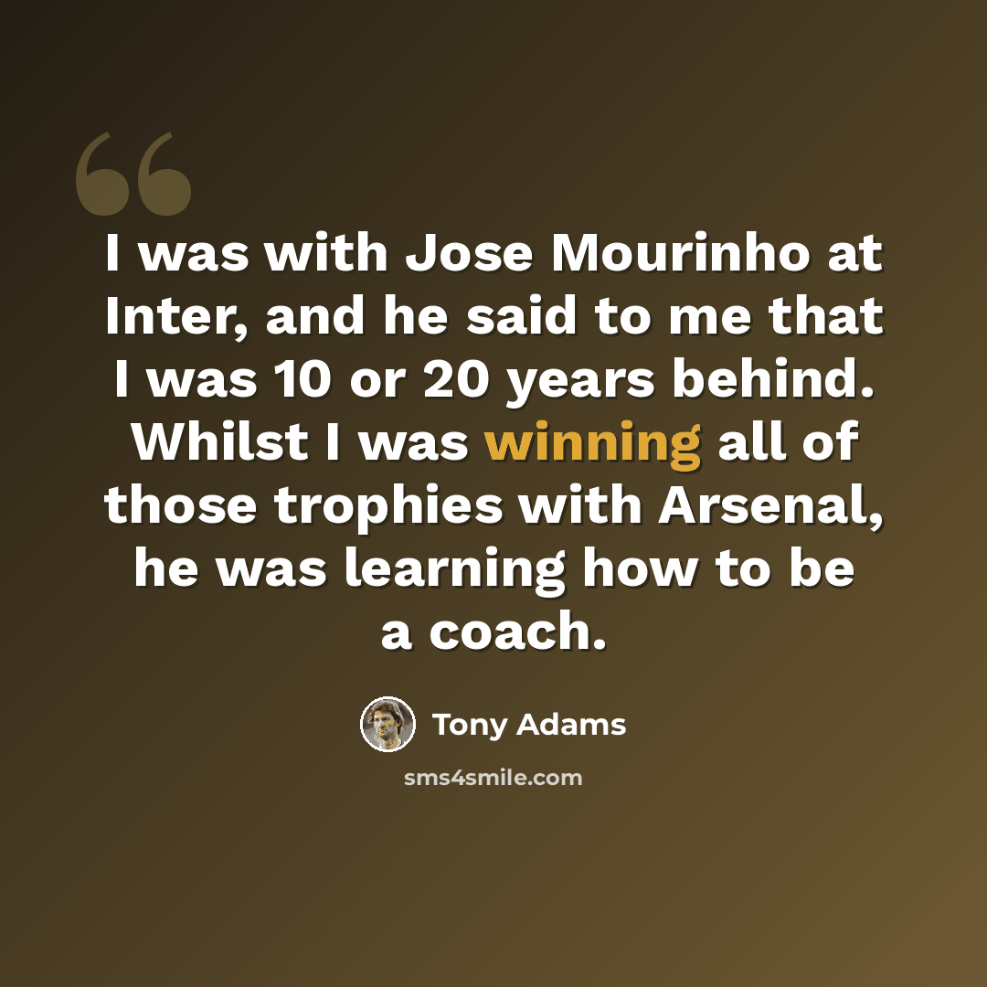“I was with Jose Mourinho at Inter, and he said to me that I was 10 or 20 years behind. Whilst I was winning all of those trophies with Arsenal, he was learning how to be a coach.” quote by Tony Adams