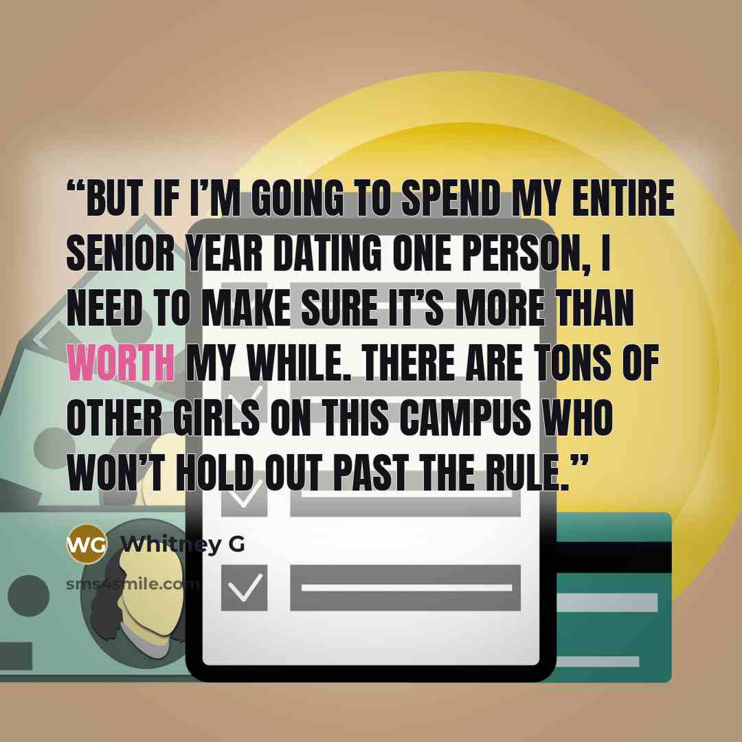 “But if I’m going to spend my entire senior year dating one person, I need to make sure it’s more than worth my while. There are tons of other girls on this campus who won’t hold out past the rule.” quote by Whitney G